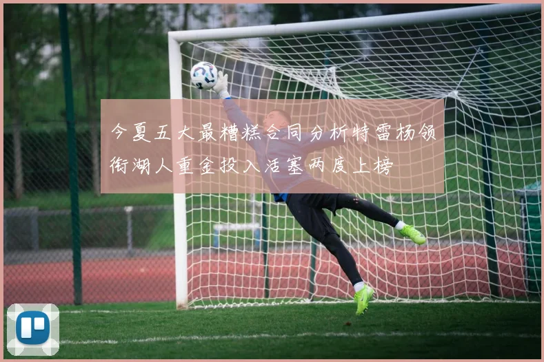 今夏五大最糟糕合同分析特雷杨领衔湖人重金投入活塞两度上榜
