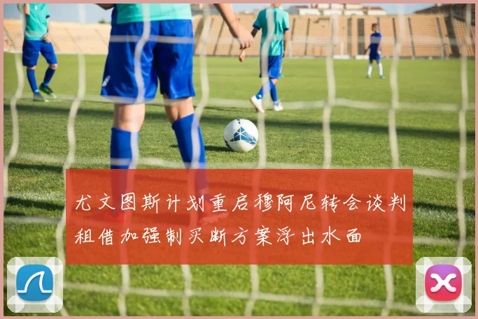 尤文图斯计划重启穆阿尼转会谈判租借加强制买断方案浮出水面