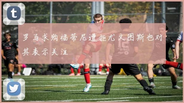 罗马求购福蒂尼遭拒尤文图斯也对其表示关注