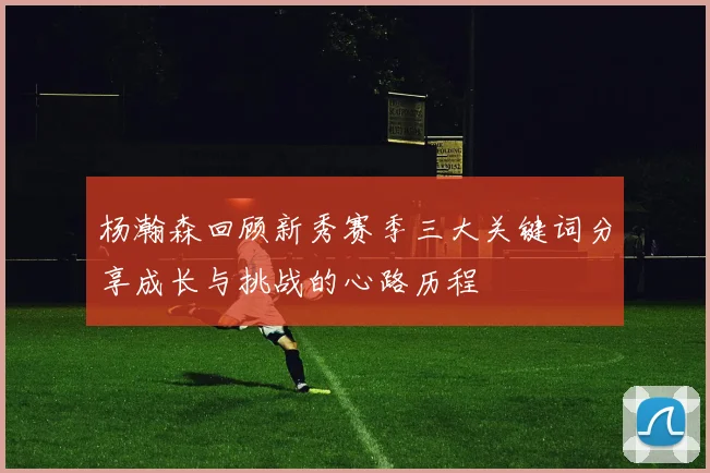 杨瀚森回顾新秀赛季三大关键词分享成长与挑战的心路历程