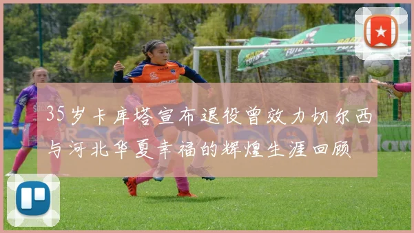35岁卡库塔宣布退役曾效力切尔西与河北华夏幸福的辉煌生涯回顾