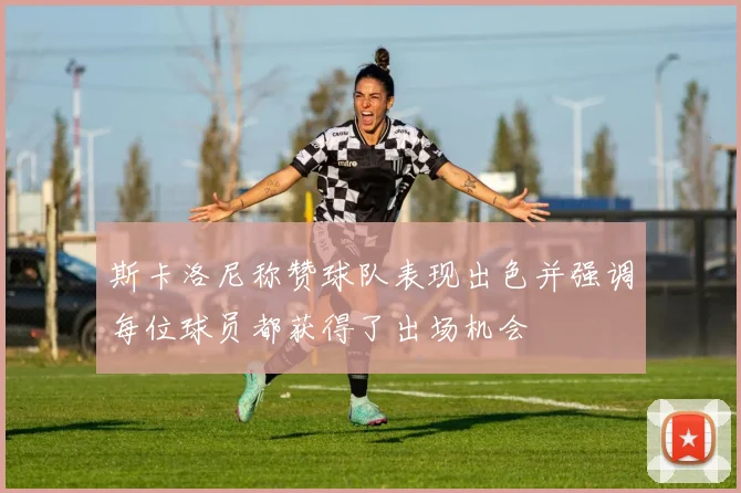 斯卡洛尼称赞球队表现出色并强调每位球员都获得了出场机会