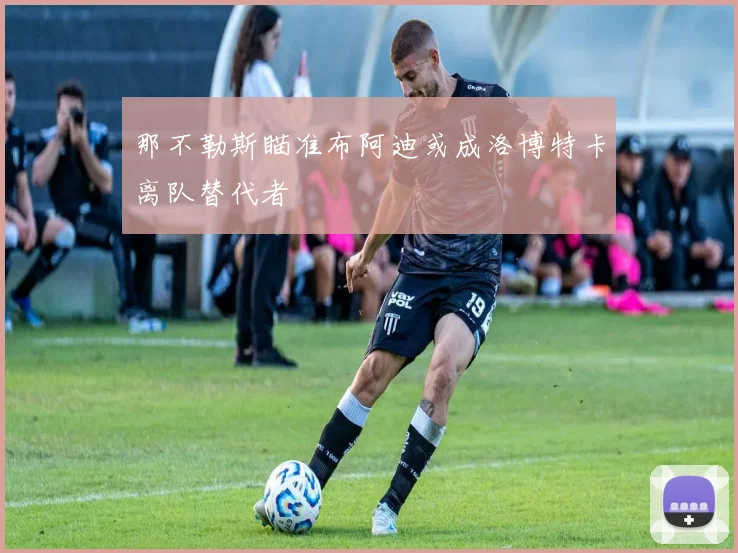 那不勒斯瞄准布阿迪或成洛博特卡离队替代者