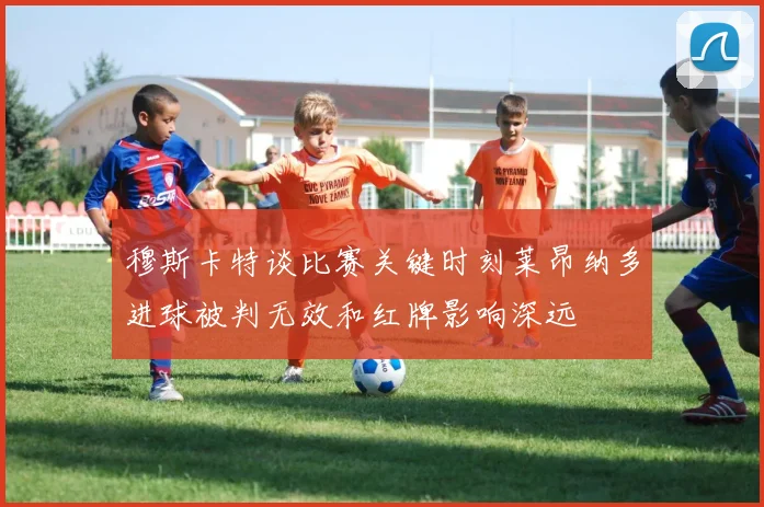 穆斯卡特谈比赛关键时刻莱昂纳多进球被判无效和红牌影响深远