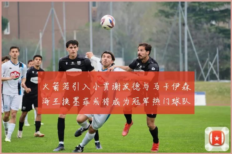 火箭若引入小贾谢泼德与马卡伊森海王换墨菲或将成为冠军热门球队