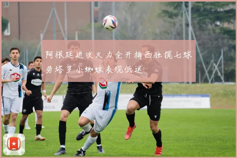 阿根廷进攻火力全开梅西独揽七球劳塔罗小蜘蛛表现低迷