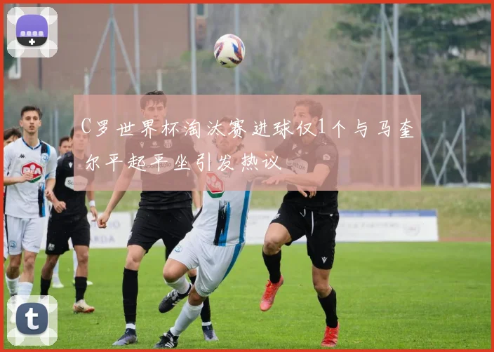 C罗世界杯淘汰赛进球仅1个与马奎尔平起平坐引发热议