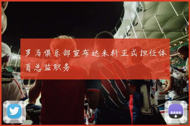 罗马俱乐部宣布达米科正式担任体育总监职务