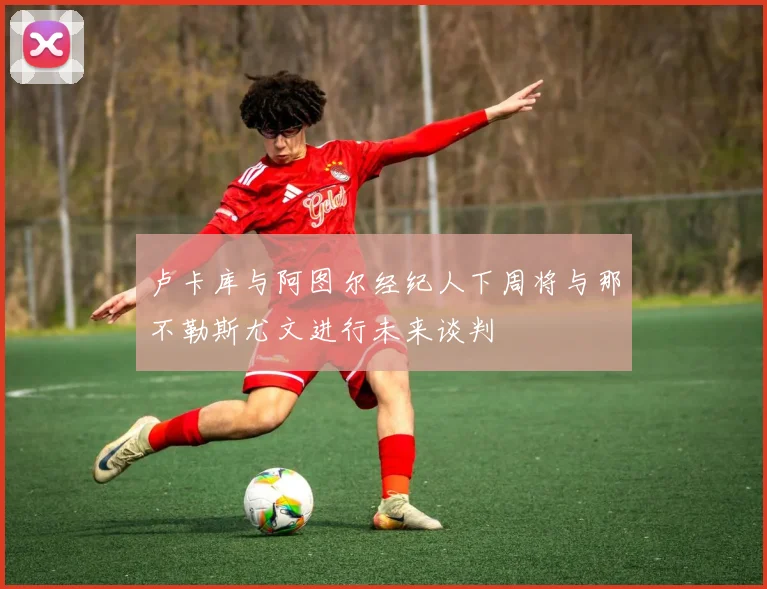 卢卡库与阿图尔经纪人下周将与那不勒斯尤文进行未来谈判