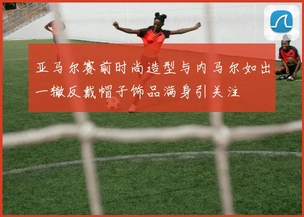 亚马尔赛前时尚造型与内马尔如出一辙反戴帽子饰品满身引关注